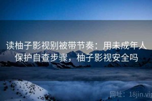读柚子影视别被带节奏：用未成年人保护自查步骤，柚子影视安全吗