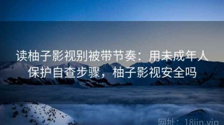 读柚子影视别被带节奏：用未成年人保护自查步骤，柚子影视安全吗