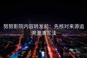 努努影院内容转发前：先核对来源追溯澄清写法