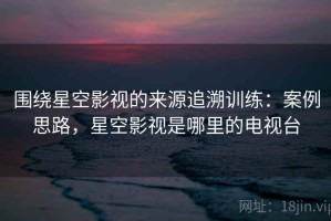 围绕星空影视的来源追溯训练：案例思路，星空影视是哪里的电视台