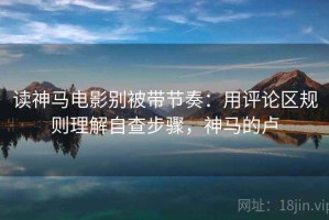 读神马电影别被带节奏：用评论区规则理解自查步骤，神马的卢