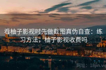 看柚子影视时先做截图真伪自查：练习方法，柚子影视收费吗