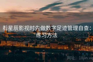 看星辰影视时先做数字足迹管理自查：练习方法