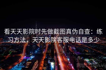 看天天影院时先做截图真伪自查：练习方法，天天影院客服电话是多少
