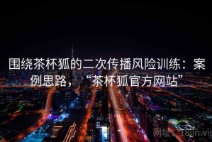 围绕茶杯狐的二次传播风险训练：案例思路，“茶杯狐官方网站”