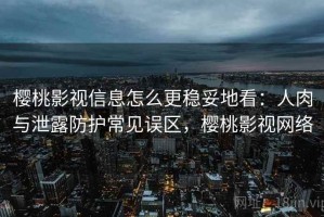 樱桃影视信息怎么更稳妥地看：人肉与泄露防护常见误区，樱桃影视网络
