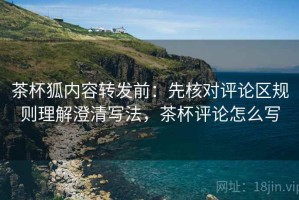 茶杯狐内容转发前：先核对评论区规则理解澄清写法，茶杯评论怎么写