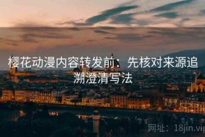 樱花动漫内容转发前：先核对来源追溯澄清写法
