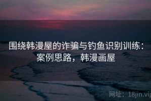 围绕韩漫屋的诈骗与钓鱼识别训练：案例思路，韩漫画屋