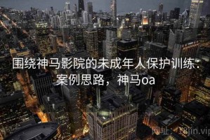 围绕神马影院的未成年人保护训练：案例思路，神马oa