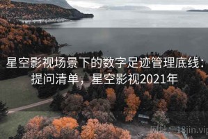 星空影视场景下的数字足迹管理底线：提问清单，星空影视2021年