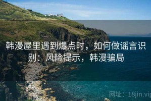 韩漫屋里遇到爆点时，如何做谣言识别：风险提示，韩漫骗局