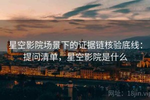 星空影院场景下的证据链核验底线：提问清单，星空影院是什么
