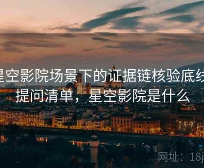 星空影院场景下的证据链核验底线：提问清单，星空影院是什么