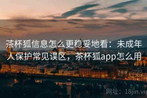 茶杯狐信息怎么更稳妥地看：未成年人保护常见误区，茶杯狐app怎么用