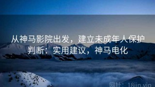 从神马影院出发，建立未成年人保护判断：实用建议，神马电化