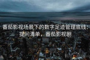 番茄影视场景下的数字足迹管理底线：提问清单，番茄影视剧