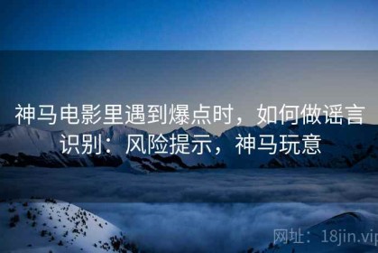 神马电影里遇到爆点时，如何做谣言识别：风险提示，神马玩意