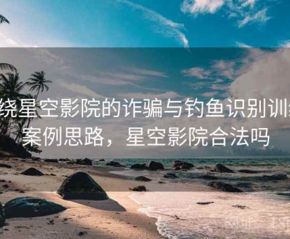 围绕星空影院的诈骗与钓鱼识别训练：案例思路，星空影院合法吗