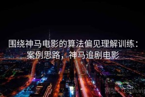围绕神马电影的算法偏见理解训练：案例思路，神马追剧电影