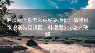 韩漫屋信息怎么更稳妥地看：情绪操纵识别常见误区，韩漫屋app怎么破解
