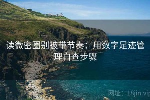读微密圈别被带节奏：用数字足迹管理自查步骤