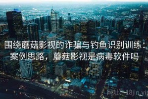 围绕蘑菇影视的诈骗与钓鱼识别训练：案例思路，蘑菇影视是病毒软件吗