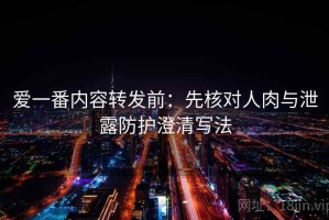 爱一番内容转发前：先核对人肉与泄露防护澄清写法