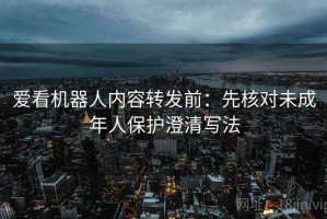 爱看机器人内容转发前：先核对未成年人保护澄清写法