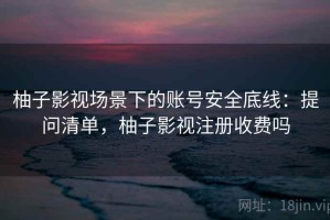 柚子影视场景下的账号安全底线：提问清单，柚子影视注册收费吗