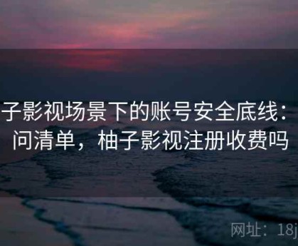 柚子影视场景下的账号安全底线：提问清单，柚子影视注册收费吗