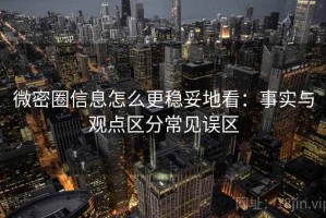 微密圈信息怎么更稳妥地看：事实与观点区分常见误区