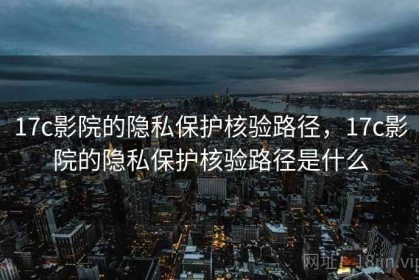 17c影院的隐私保护核验路径，17c影院的隐私保护核验路径是什么