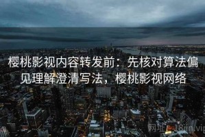 樱桃影视内容转发前：先核对算法偏见理解澄清写法，樱桃影视网络
