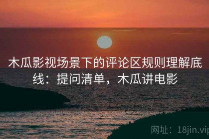 木瓜影视场景下的评论区规则理解底线：提问清单，木瓜讲电影