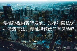 樱桃影视内容转发前：先核对隐私保护澄清写法，樱桃视频信任有风险吗