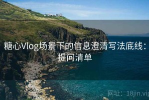 糖心Vlog场景下的信息澄清写法底线：提问清单