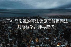 关于神马影视的算法偏见理解提问法：判断框架，神马应该