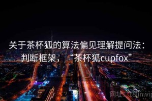 关于茶杯狐的算法偏见理解提问法：判断框架，“茶杯狐cupfox”
