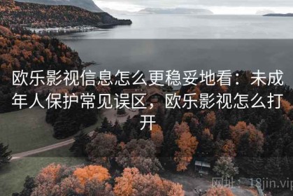 欧乐影视信息怎么更稳妥地看：未成年人保护常见误区，欧乐影视怎么打开