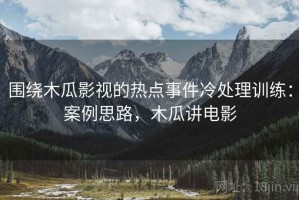 围绕木瓜影视的热点事件冷处理训练：案例思路，木瓜讲电影