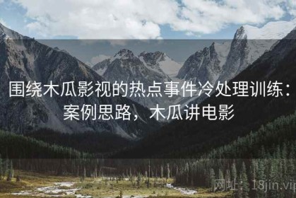 围绕木瓜影视的热点事件冷处理训练：案例思路，木瓜讲电影