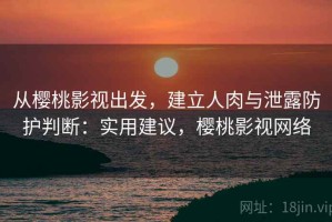 从樱桃影视出发，建立人肉与泄露防护判断：实用建议，樱桃影视网络