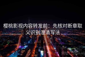 樱桃影视内容转发前：先核对断章取义识别澄清写法