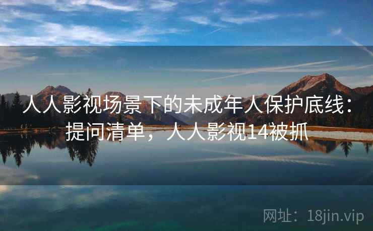 人人影视场景下的未成年人保护底线：提问清单，人人影视14被抓