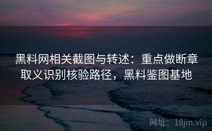 黑料网相关截图与转述：重点做断章取义识别核验路径，黑料鉴图基地
