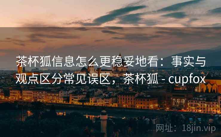 茶杯狐信息怎么更稳妥地看：事实与观点区分常见误区，茶杯狐 - cupfox