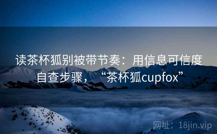 读茶杯狐别被带节奏：用信息可信度自查步骤，“茶杯狐cupfox”