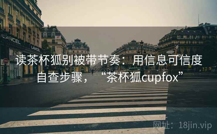 读茶杯狐别被带节奏：用信息可信度自查步骤，“茶杯狐cupfox”