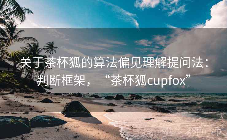 关于茶杯狐的算法偏见理解提问法：判断框架，“茶杯狐cupfox”